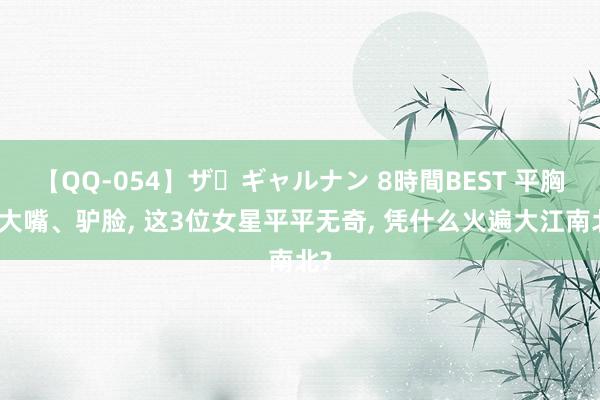 【QQ-054】ザ・ギャルナン 8時間BEST 平胸、大嘴、驴脸， 这3位女星平平无奇， 凭什么火遍大江南北?