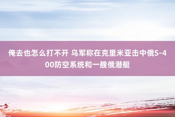 俺去也怎么打不开 乌军称在克里米亚击中俄S-400防空系统和一艘俄潜艇