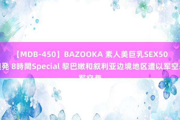 【MDB-450】BAZOOKA 素人美巨乳SEX50連発 8時間Special 黎巴嫩和叙利亚边境地区遭以军空袭