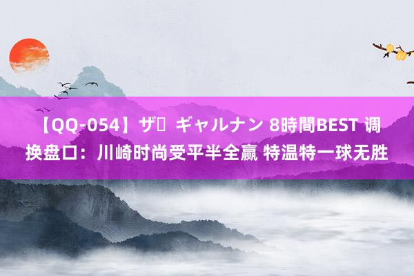 【QQ-054】ザ・ギャルナン 8時間BEST 调换盘口：川崎时尚受平半全赢 特温特一球无胜