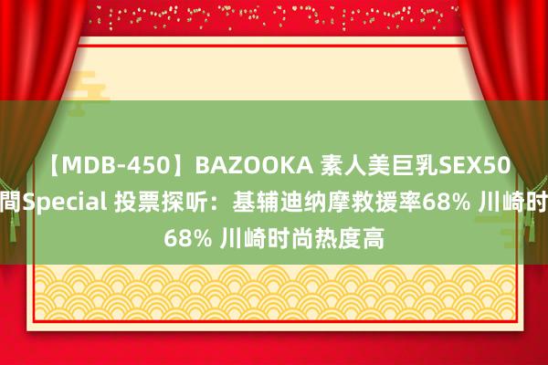 【MDB-450】BAZOOKA 素人美巨乳SEX50連発 8時間Special 投票探听：基辅迪纳摩救援率68% 川崎时尚热度高