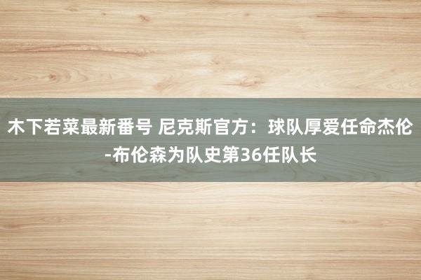 木下若菜最新番号 尼克斯官方：球队厚爱任命杰伦-布伦森为队史第36任队长