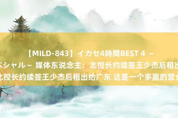 【MILD-843】イカセ4時間BEST 4 ～カリスマアイドル限定スペシャル～ 媒体东说念主：北控长约续签王少杰后租出给广东 这是一个多赢的营业