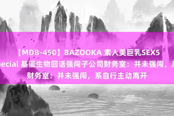 【MDB-450】BAZOOKA 素人美巨乳SEX50連発 8時間Special 基蛋生物回话强闯子公司财务室：并未强闯，系自行主动离开