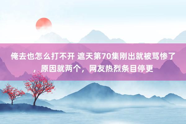 俺去也怎么打不开 遮天第70集刚出就被骂惨了，原因就两个，网友热烈条目停更