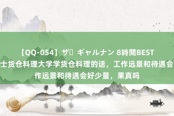 【QQ-054】ザ・ギャルナン 8時間BEST 外传在SHMS瑞士货仓料理大学学货仓料理的话，工作远景和待遇会好少量，果真吗