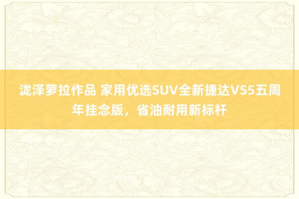 泷泽萝拉作品 家用优选SUV全新捷达VS5五周年挂念版，省油耐用新标杆