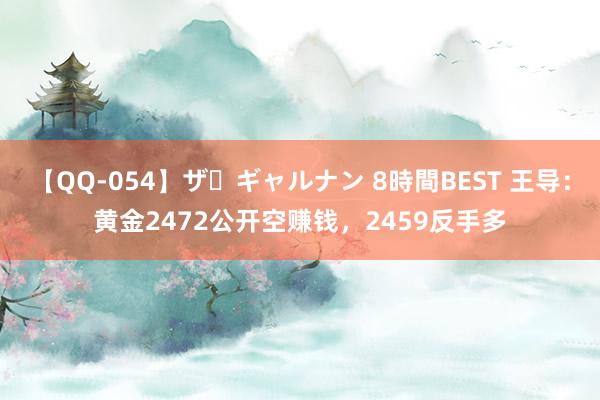 【QQ-054】ザ・ギャルナン 8時間BEST 王导：黄金2472公开空赚钱，2459反手多