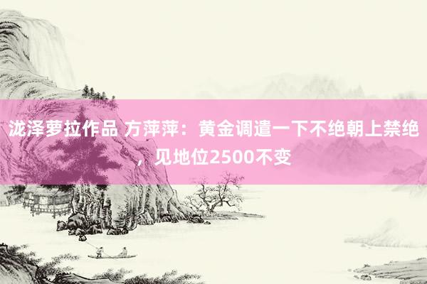 泷泽萝拉作品 方萍萍：黄金调遣一下不绝朝上禁绝，见地位2500不变