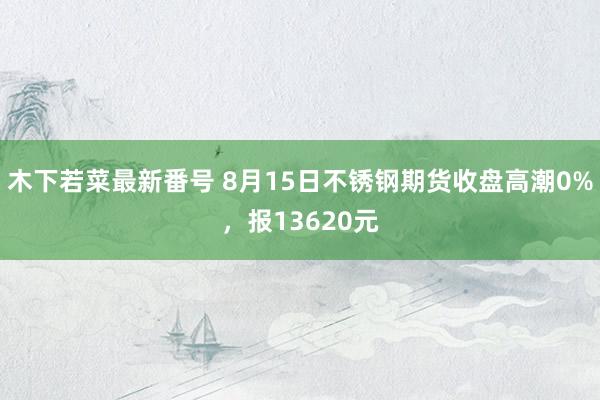 木下若菜最新番号 8月15日不锈钢期货收盘高潮0%，报13620元