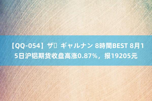 【QQ-054】ザ・ギャルナン 8時間BEST 8月15日沪铝期货收盘高涨0.87%，报19205元