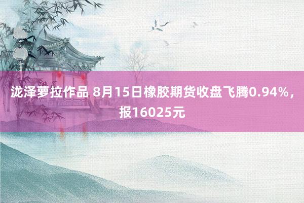 泷泽萝拉作品 8月15日橡胶期货收盘飞腾0.94%，报16025元