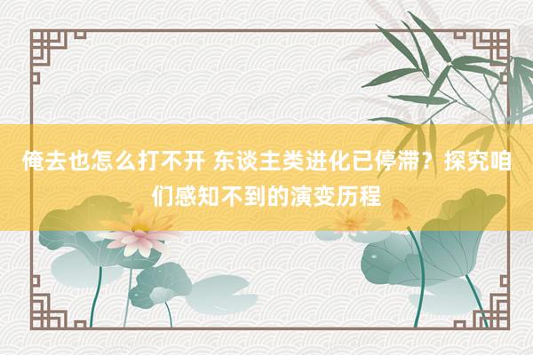 俺去也怎么打不开 东谈主类进化已停滞？探究咱们感知不到的演变历程