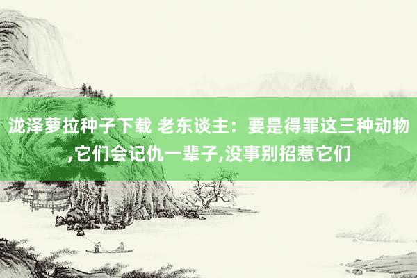 泷泽萝拉种子下载 老东谈主：要是得罪这三种动物，它们会记仇一辈子，没事别招惹它们