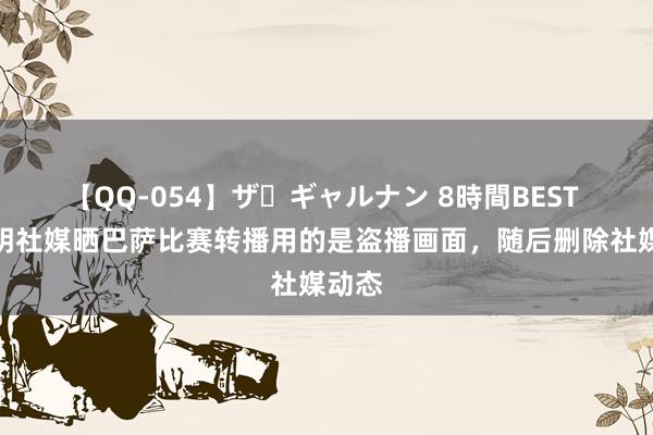 【QQ-054】ザ・ギャルナン 8時間BEST 费尔明社媒晒巴萨比赛转播用的是盗播画面，随后删除社媒动态