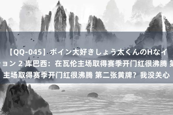 【QQ-045】ボイン大好きしょう太くんのHなイタズラ BESTセレクション 2 库巴西：在瓦伦主场取得赛季开门红很沸腾 第二张黄牌？我没关心