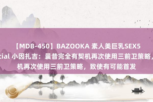 【MDB-450】BAZOOKA 素人美巨乳SEX50連発 8時間Special 小因扎吉：曩昔完全有契机再次使用三前卫策略，致使有可能首发