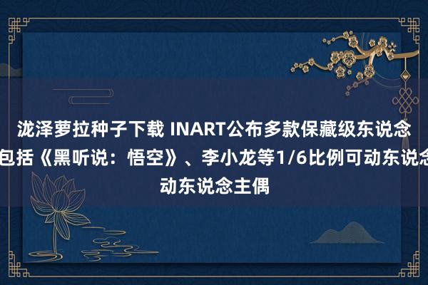 泷泽萝拉种子下载 INART公布多款保藏级东说念主偶 包括《黑听说：悟空》、李小龙等1/6比例可动东说念主偶