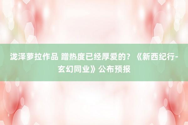 泷泽萝拉作品 蹭热度已经厚爱的？《新西纪行-玄幻同业》公布预报