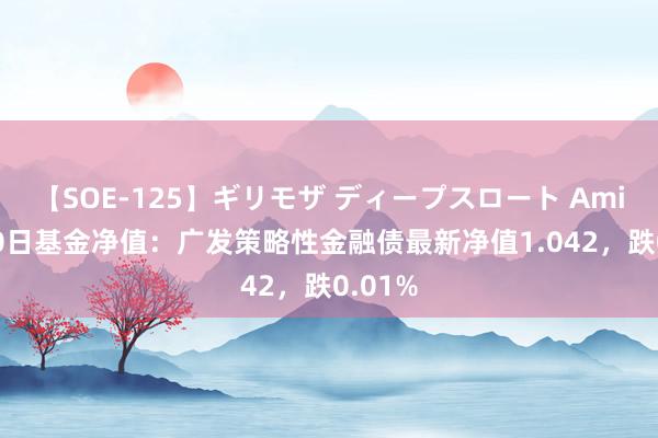 【SOE-125】ギリモザ ディープスロート Ami 8月20日基金净值：广发策略性金融债最新净值1.042，跌0.01%