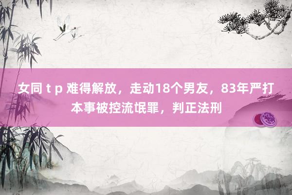 女同 t p 难得解放，走动18个男友，83年严打本事被控流氓罪，判正法刑