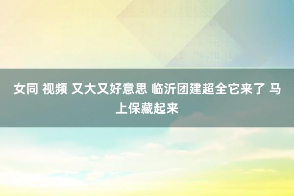 女同 视频 又大又好意思 临沂团建超全它来了 马上保藏起来