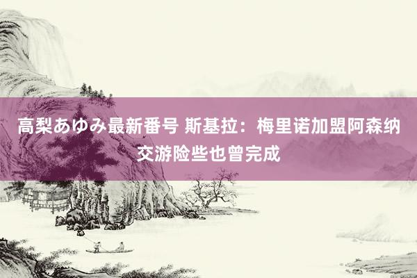 高梨あゆみ最新番号 斯基拉：梅里诺加盟阿森纳交游险些也曾完成