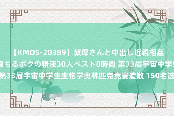 【KMDS-20389】叔母さんと中出し近親相姦 叔母さんの身体を伝い落ちるボクの精液30人ベスト8時間 第33届宇宙中学生生物学奥林匹克竞赛遣散 150名选手获金牌