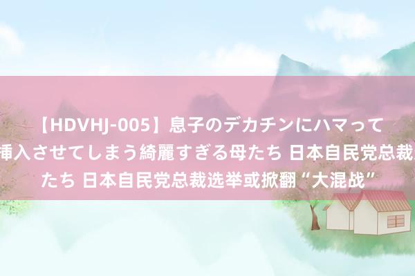 【HDVHJ-005】息子のデカチンにハマってしまい毎日のように挿入させてしまう綺麗すぎる母たち 日本自民党总裁选举或掀翻“大混战”