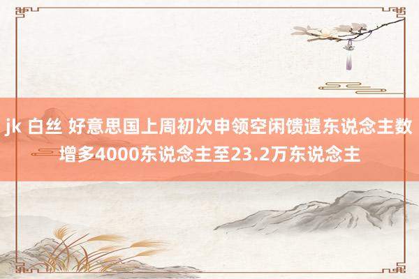 jk 白丝 好意思国上周初次申领空闲馈遗东说念主数增多4000东说念主至23.2万东说念主