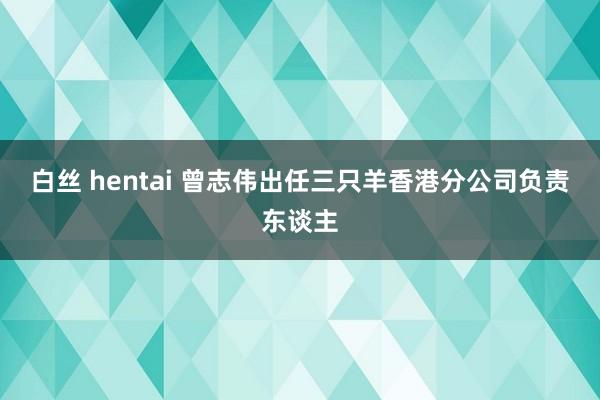 白丝 hentai 曾志伟出任三只羊香港分公司负责东谈主