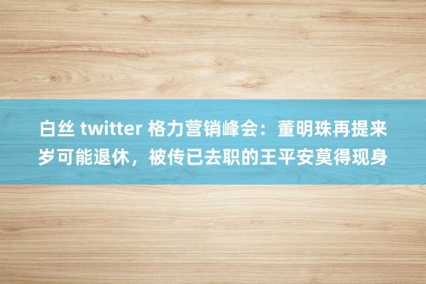 白丝 twitter 格力营销峰会：董明珠再提来岁可能退休，被传已去职的王平安莫得现身