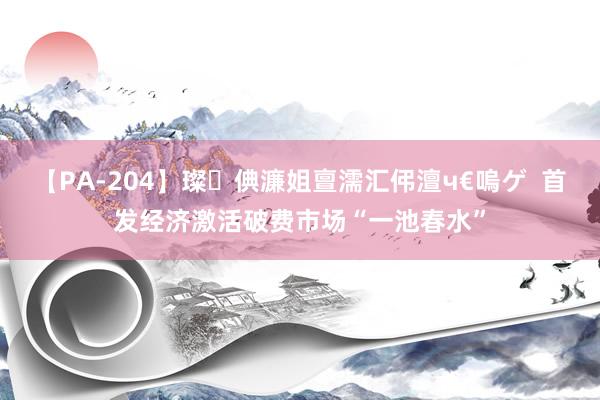 【PA-204】璨倎濂姐亶濡汇伄澶ч€嗚ゲ  首发经济激活破费市场“一池春水”