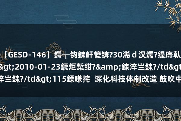 【GESD-146】鍔╁钩銇屽懡锛?30浠ｄ汉濡?缇庤倝銈傝笂銈?3浜?/a>2010-01-23鐝炬槧绀?&銇淬亗銇?/td>115鍒嗛挓  深化科技体制改造 鼓吹中国式当代化