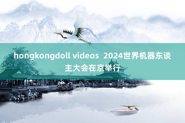 hongkongdoll videos  2024世界机器东谈主大会在京举行