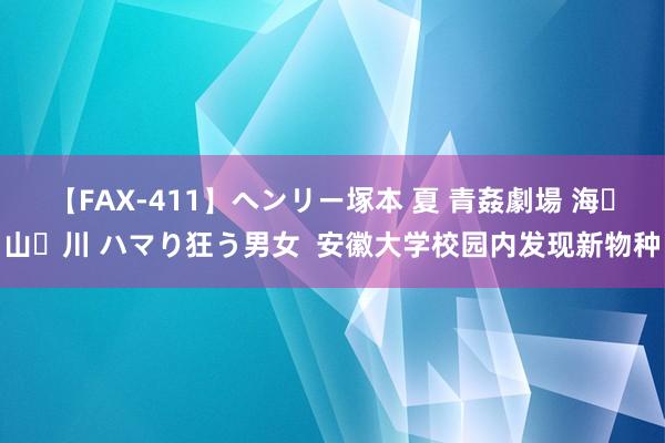 【FAX-411】ヘンリー塚本 夏 青姦劇場 海・山・川 ハマり狂う男女  安徽大学校园内发现新物种