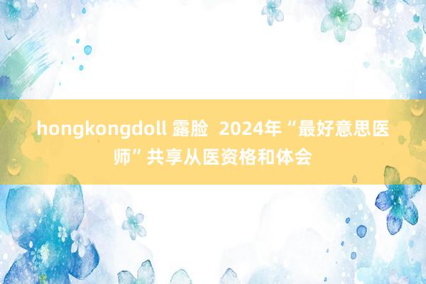 hongkongdoll 露脸  2024年“最好意思医师”共享从医资格和体会