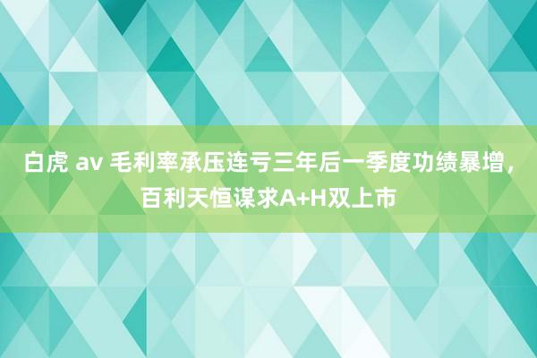 白虎 av 毛利率承压连亏三年后一季度功绩暴增，百利天恒谋求A+H双上市