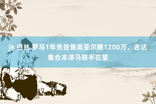 jk 白丝 罗马1年免签售奥亚尔赚1200万，吉达集合本泽马联手在望