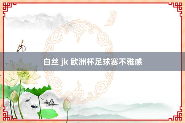 白丝 jk 欧洲杯足球赛不雅感