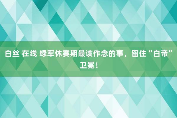 白丝 在线 绿军休赛期最该作念的事，留住“白帝”卫冕！