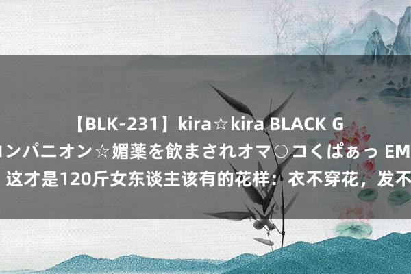 【BLK-231】kira☆kira BLACK GAL 黒ギャル中出し温泉コンパニオン☆媚薬を飲まされオマ○コくぱぁっ EMIRI 这才是120斤女东谈主该有的花样：衣不穿花，发不烫卷，好意思得高等优雅