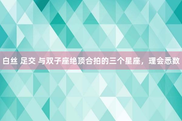 白丝 足交 与双子座绝顶合拍的三个星座，理会悉数