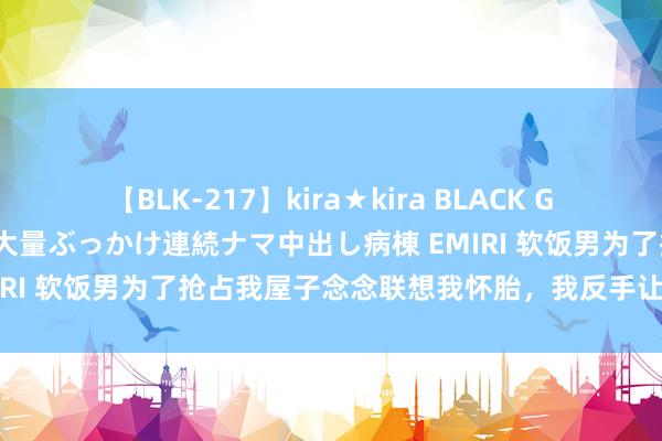 【BLK-217】kira★kira BLACK GAL黒ギャルご奉仕ナース 大量ぶっかけ連続ナマ中出し病棟 EMIRI 软饭男为了抢占我屋子念念联想我怀胎，我反手让他喜当爹