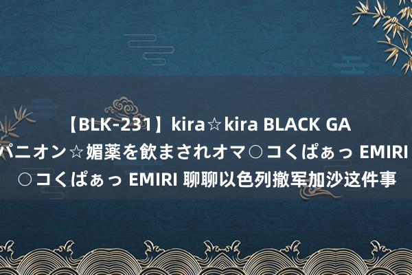 【BLK-231】kira☆kira BLACK GAL 黒ギャル中出し温泉コンパニオン☆媚薬を飲まされオマ○コくぱぁっ EMIRI 聊聊以色列撤军加沙这件事