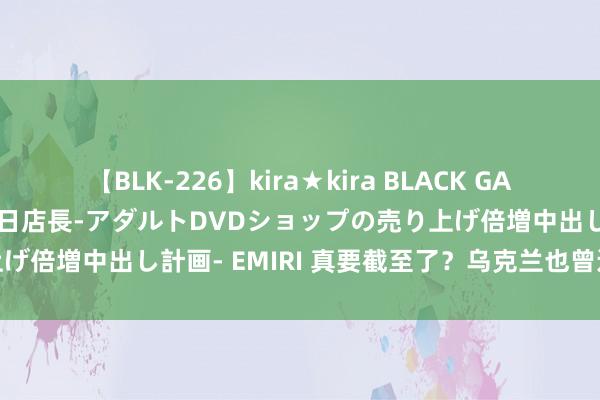 【BLK-226】kira★kira BLACK GAL 黒ギャル露出セクハラ1日店長-アダルトDVDショップの売り上げ倍増中出し計画- EMIRI 真要截至了？乌克兰也曾运转算总账