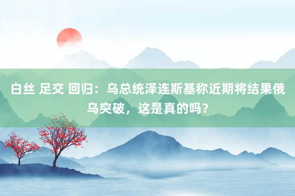 白丝 足交 回归：乌总统泽连斯基称近期将结果俄乌突破，这是真的吗？