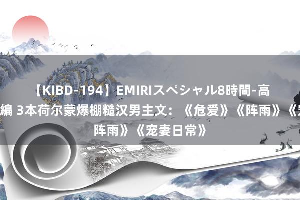 【KIBD-194】EMIRIスペシャル8時間-高画質-特別編 3本荷尔蒙爆棚糙汉男主文：《危爱》《阵雨》《宠妻日常》