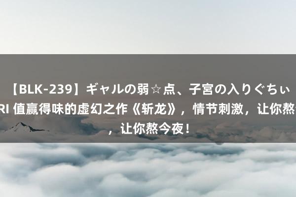 【BLK-239】ギャルの弱☆点、子宮の入りぐちぃ EMIRI 值赢得味的虚幻之作《斩龙》，情节刺激，让你熬今夜！