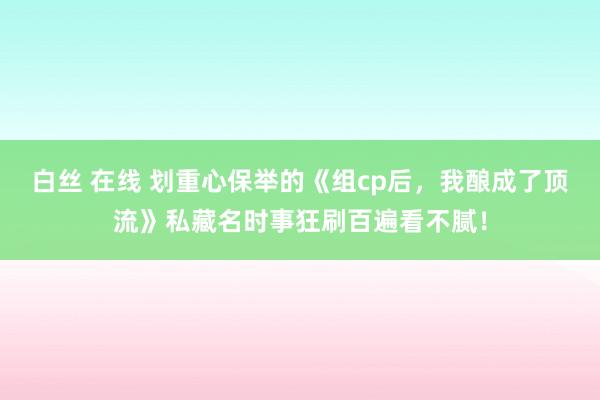 白丝 在线 划重心保举的《组cp后，我酿成了顶流》私藏名时事狂刷百遍看不腻！